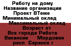 Работу на дому › Название организации ­ Проект ВТеме  › Минимальный оклад ­ 600 › Максимальный оклад ­ 3 000 › Возраст от ­ 18 - Все города Работа » Вакансии   . Мордовия респ.,Саранск г.